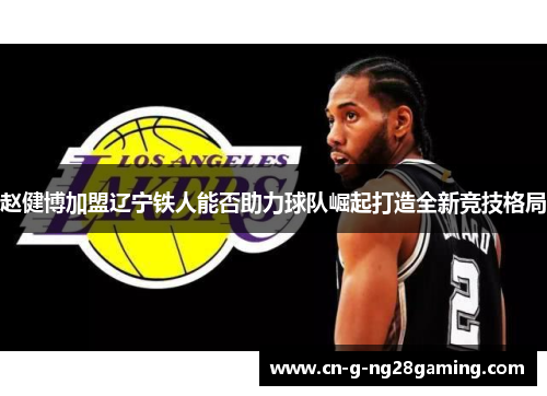 赵健博加盟辽宁铁人能否助力球队崛起打造全新竞技格局 赵健博加盟辽宁铁人能否助力球队崛起打造全新竞技格局