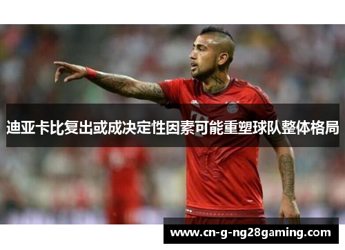 迪亚卡比复出或成决定性因素可能重塑球队整体格局
