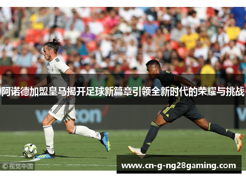阿诺德加盟皇马揭开足球新篇章引领全新时代的荣耀与挑战