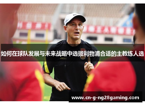 如何在球队发展与未来战略中选拔利物浦合适的主教练人选 如何在球队发展与未来战略中选拔利物浦合适的主教练人选