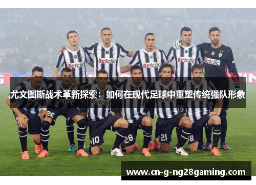 尤文图斯战术革新探索:如何在现代足球中重塑传统强队形象 尤文图斯战术革新探索:如何在现代足球中重塑传统强队形象