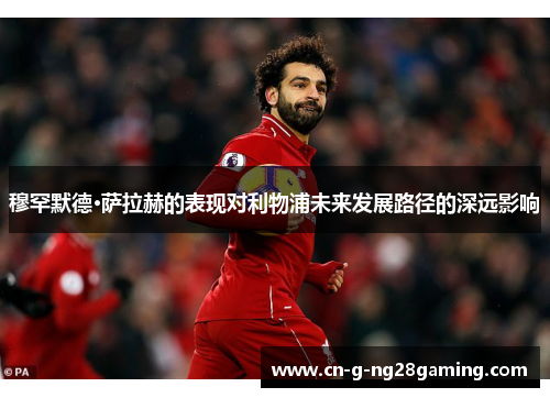 穆罕默德·萨拉赫的表现对利物浦未来发展路径的深远影响