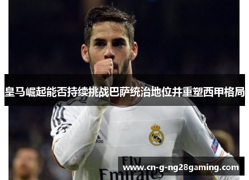 皇马崛起能否持续挑战巴萨统治地位并重塑西甲格局 皇马崛起能否持续挑战巴萨统治地位并重塑西甲格局