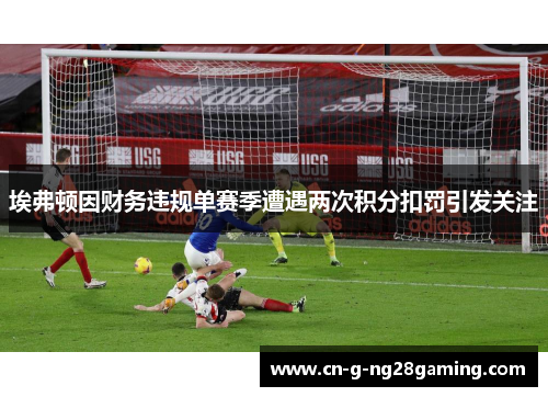 埃弗顿因财务违规单赛季遭遇两次积分扣罚引发关注 埃弗顿因财务违规单赛季遭遇两次积分扣罚引发关注