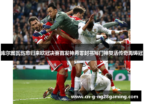 库尔图瓦伤愈归来欧冠决赛首发神勇零封书写门神复活传奇再铸冠 库尔图瓦伤愈归来欧冠决赛首发神勇零封书写门神复活传奇再铸冠