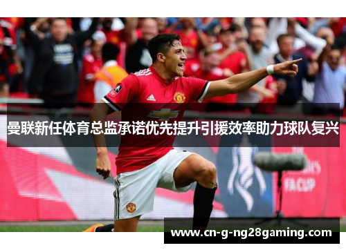 曼联新任体育总监承诺优先提升引援效率助力球队复兴