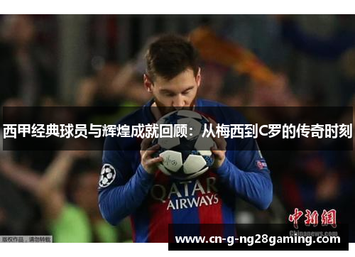 西甲经典球员与辉煌成就回顾：从梅西到C罗的传奇时刻