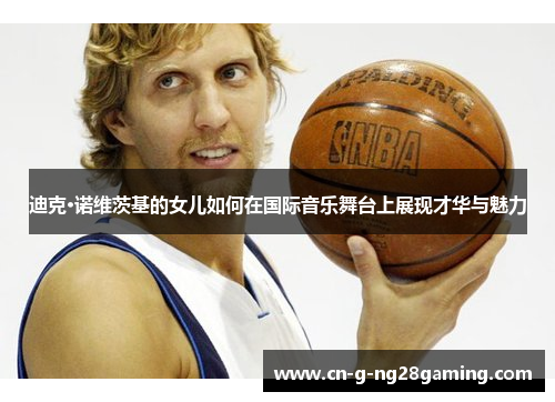 迪克·诺维茨基的女儿如何在国际音乐舞台上展现才华与魅力