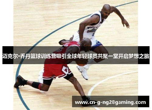 迈克尔·乔丹篮球训练营吸引全球年轻球员共聚一堂开启梦想之旅