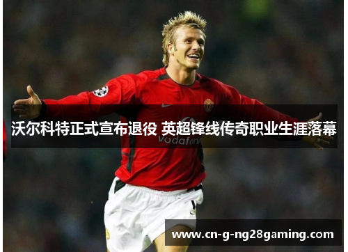 沃尔科特正式宣布退役 英超锋线传奇职业生涯落幕 沃尔科特正式宣布退役 英超锋线传奇职业生涯落幕